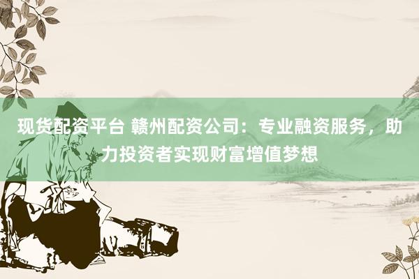 现货配资平台 赣州配资公司：专业融资服务，助力投资者实现财富增值梦想