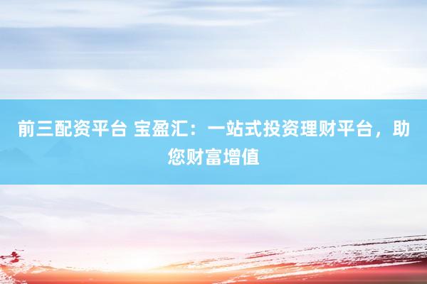 前三配资平台 宝盈汇：一站式投资理财平台，助您财富增值