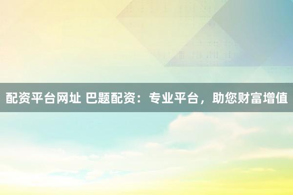配资平台网址 巴题配资：专业平台，助您财富增值
