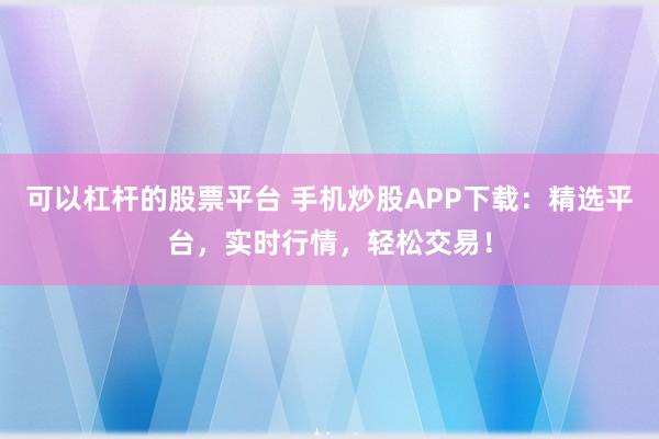 可以杠杆的股票平台 手机炒股APP下载：精选平台，实时行情，轻松交易！