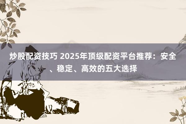 炒股配资技巧 2025年顶级配资平台推荐:安全、稳定、高效的五大选择