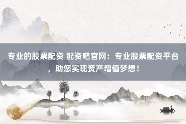 专业的股票配资 配资吧官网:专业股票配资平台,助您实现资产增值梦想!