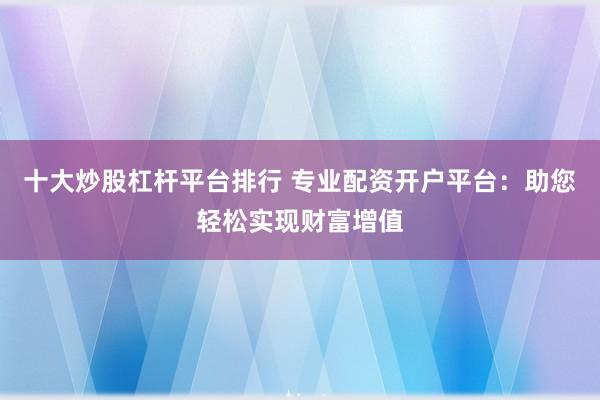 十大炒股杠杆平台排行 专业配资开户平台:助您轻松实现财富增值