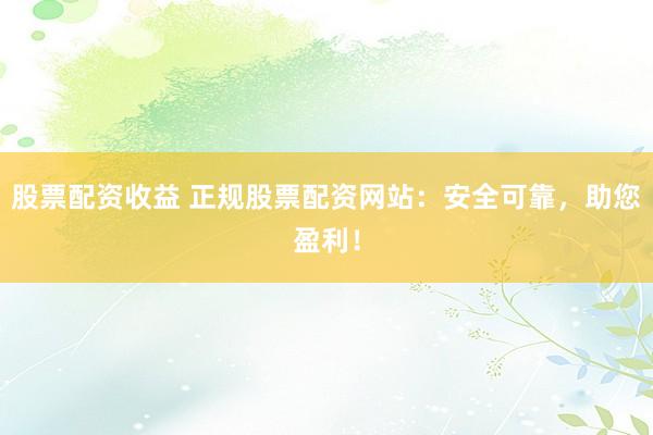 股票配资收益 正规股票配资网站:安全可靠,助您盈利!