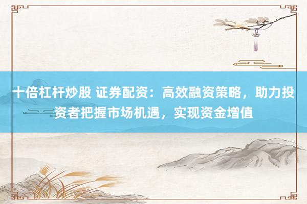 十倍杠杆炒股 证券配资:高效融资策略,助力投资者把握市场机遇,实现资金增值