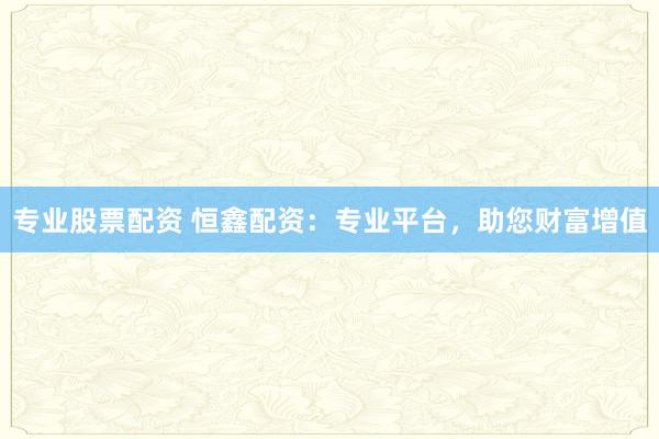 专业股票配资 恒鑫配资:专业平台,助您财富增值