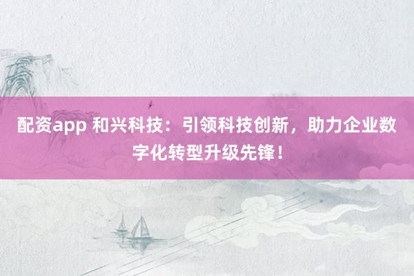 配资app 和兴科技：引领科技创新，助力企业数字化转型升级先锋！