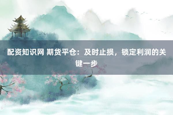 配资知识网 期货平仓:及时止损,锁定利润的关键一步
