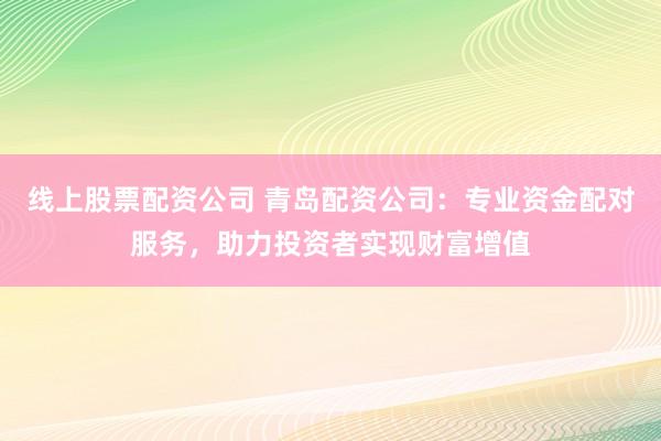 线上股票配资公司 青岛配资公司：专业资金配对服务，助力投资者实现财富增值