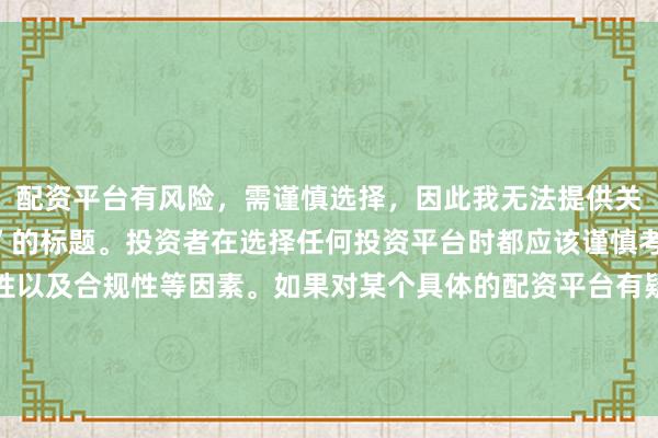 配资平台有风险，需谨慎选择，因此我无法提供关于“配资最大提现平台”的标题。投资者在选择任何投资平台时都应该谨慎考虑平台的信誉、安全性以及合规性等因素。如果对某个具体的配资平台有疑问，建议进行详细的调查和咨询专业的金融顾问。同时，要注意遵守当地的法律法规，不要参与非法的金融活动。