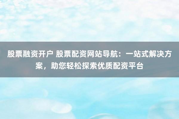 股票融资开户 股票配资网站导航：一站式解决方案，助您轻松探索优质配资平台