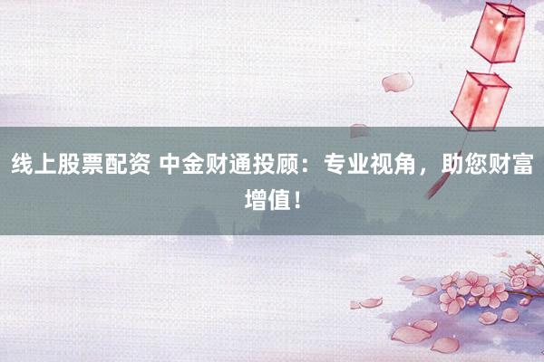 线上股票配资 中金财通投顾：专业视角，助您财富增值！