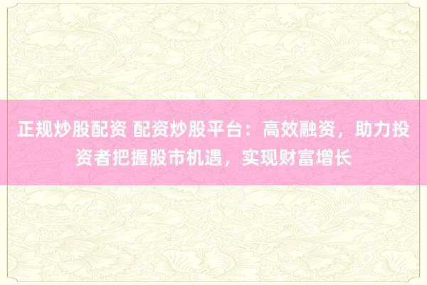 正规炒股配资 配资炒股平台：高效融资，助力投资者把握股市机遇，实现财富增长