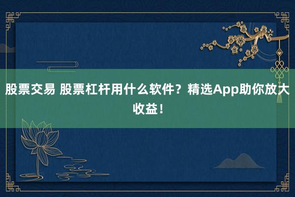 股票交易 股票杠杆用什么软件？精选App助你放大收益！