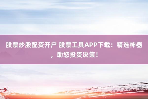 股票炒股配资开户 股票工具APP下载：精选神器，助您投资决策！