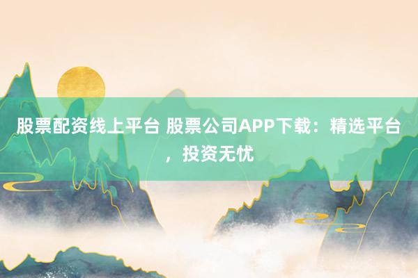 股票配资线上平台 股票公司APP下载：精选平台，投资无忧