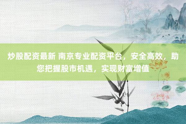 炒股配资最新 南京专业配资平台，安全高效，助您把握股市机遇，实现财富增值