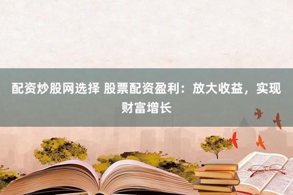 配资炒股网选择 股票配资盈利：放大收益，实现财富增长
