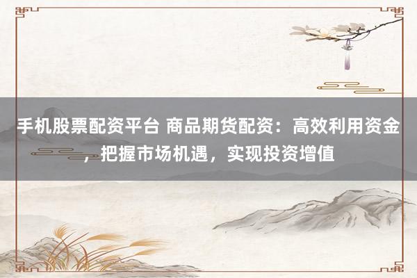 手机股票配资平台 商品期货配资：高效利用资金，把握市场机遇，实现投资增值