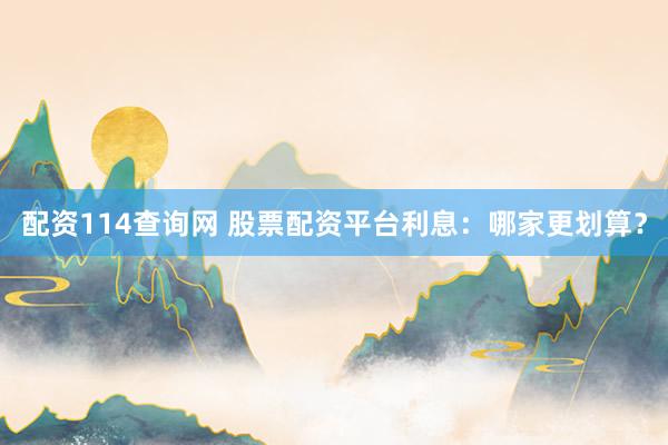 配资114查询网 股票配资平台利息：哪家更划算？