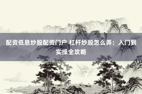 配资低息炒股配资门户 杠杆炒股怎么弄：入门到实操全攻略