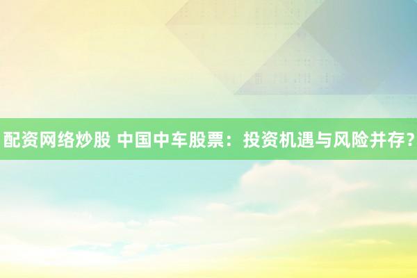 配资网络炒股 中国中车股票：投资机遇与风险并存？