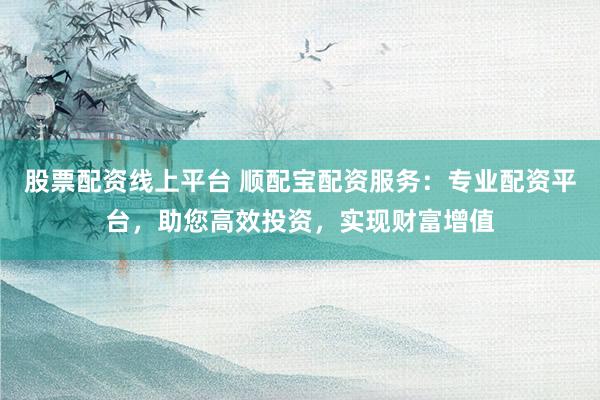 股票配资线上平台 顺配宝配资服务：专业配资平台，助您高效投资，实现财富增值