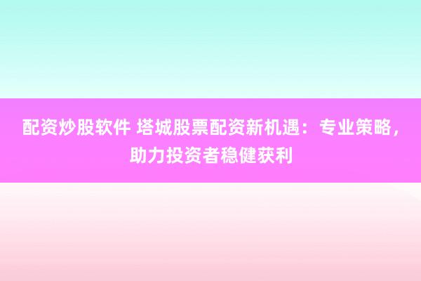 配资炒股软件 塔城股票配资新机遇：专业策略，助力投资者稳健获利