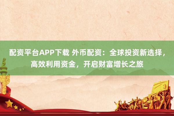 配资平台APP下载 外币配资：全球投资新选择，高效利用资金，开启财富增长之旅