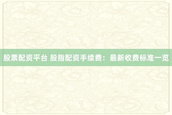 股票配资平台 股指配资手续费：最新收费标准一览