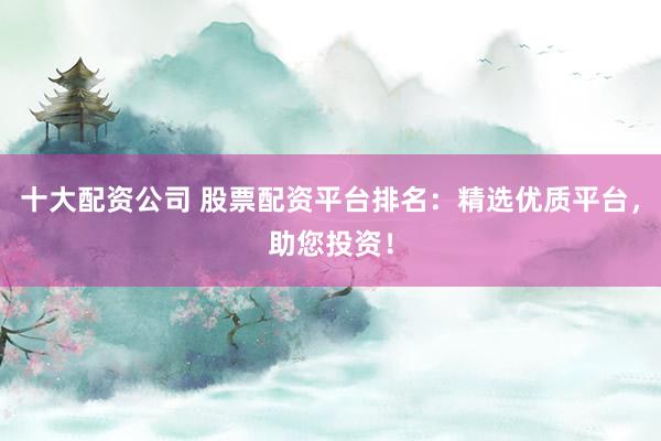 十大配资公司 股票配资平台排名：精选优质平台，助您投资！