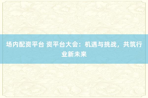 场内配资平台 资平台大会：机遇与挑战，共筑行业新未来