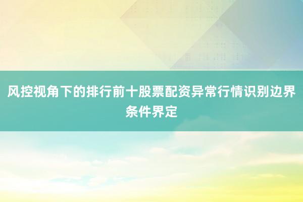风控视角下的排行前十股票配资异常行情识别边界条件界定