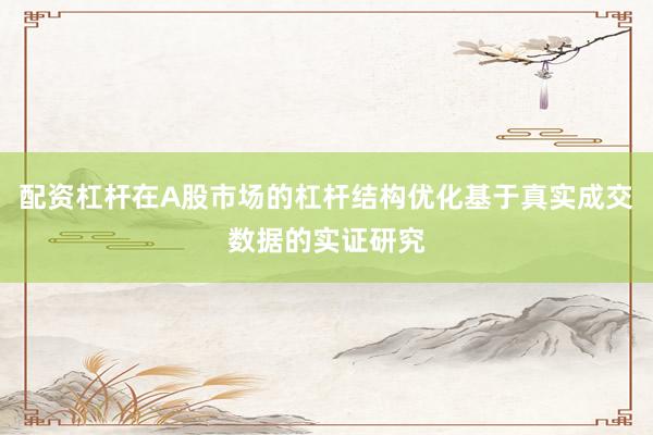 配资杠杆在A股市场的杠杆结构优化基于真实成交数据的实证研究