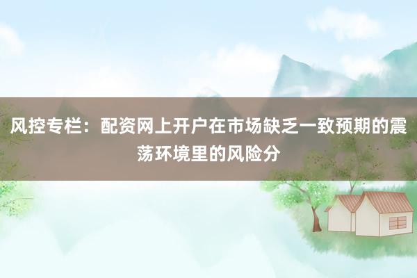 风控专栏：配资网上开户在市场缺乏一致预期的震荡环境里的风险分