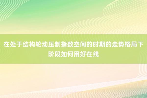 在处于结构轮动压制指数空间的时期的走势格局下阶段如何用好在线