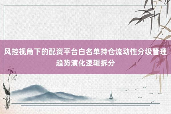 风控视角下的配资平台白名单持仓流动性分级管理趋势演化逻辑拆分