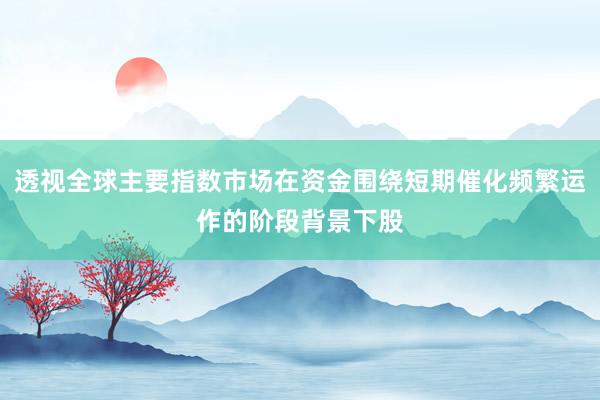 透视全球主要指数市场在资金围绕短期催化频繁运作的阶段背景下股