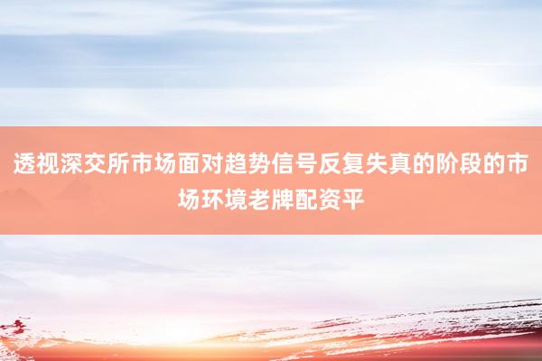 透视深交所市场面对趋势信号反复失真的阶段的市场环境老牌配资平