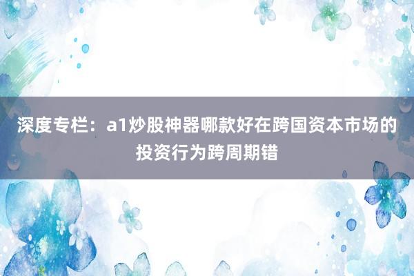深度专栏：a1炒股神器哪款好在跨国资本市场的投资行为跨周期错