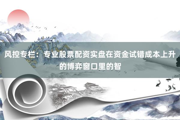 风控专栏：专业股票配资实盘在资金试错成本上升的博弈窗口里的智