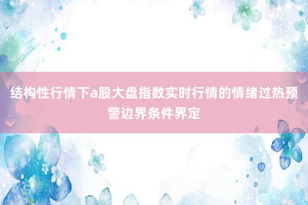 结构性行情下a股大盘指数实时行情的情绪过热预警边界条件界定