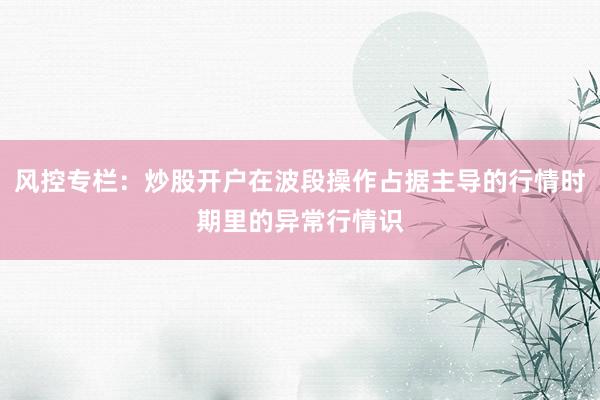 风控专栏：炒股开户在波段操作占据主导的行情时期里的异常行情识