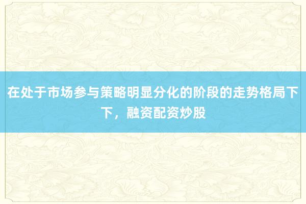 在处于市场参与策略明显分化的阶段的走势格局下下，融资配资炒股
