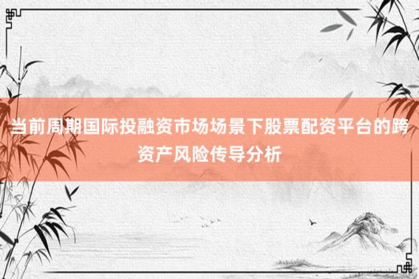 当前周期国际投融资市场场景下股票配资平台的跨资产风险传导分析