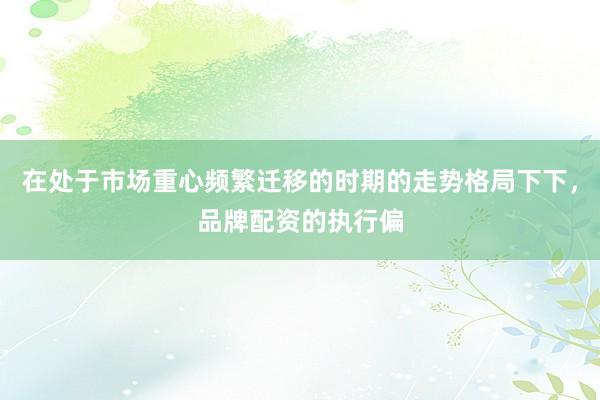 在处于市场重心频繁迁移的时期的走势格局下下，品牌配资的执行偏