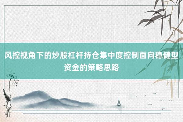风控视角下的炒股杠杆持仓集中度控制面向稳健型资金的策略思路