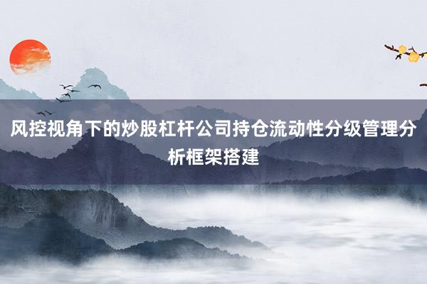 风控视角下的炒股杠杆公司持仓流动性分级管理分析框架搭建