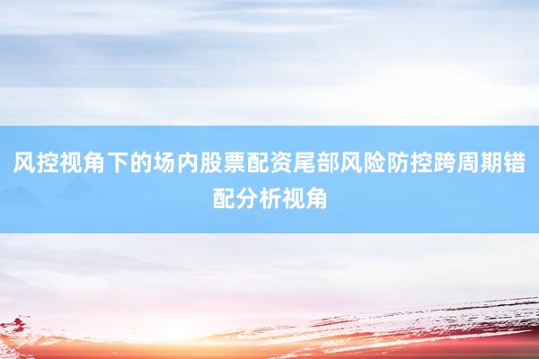风控视角下的场内股票配资尾部风险防控跨周期错配分析视角