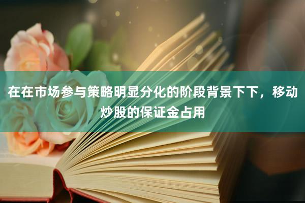 在在市场参与策略明显分化的阶段背景下下，移动炒股的保证金占用